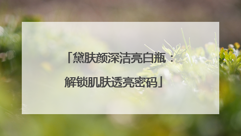 黛肤颜深洁亮白瓶：解锁肌肤透亮密码